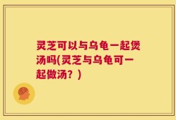 灵芝可以与乌龟一起煲汤吗(灵芝与乌龟可一起做汤？)