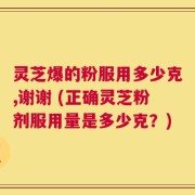 灵芝爆的粉服用多少克,谢谢 (正确灵芝粉剂服用量是多少克？)