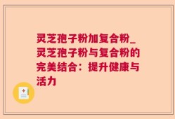 灵芝孢子粉加复合粉_灵芝孢子粉与复合粉的完美结合：提升健康与活力