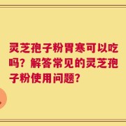 灵芝孢子粉胃寒可以吃吗？解答常见的灵芝孢子粉使用问题？