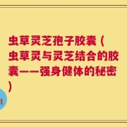 虫草灵芝孢子胶囊 (虫草灵与灵芝结合的胶囊——强身健体的秘密)