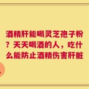 酒精肝能喝灵芝孢子粉？天天喝酒的人，吃什么能防止酒精伤害肝脏