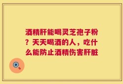 酒精肝能喝灵芝孢子粉？天天喝酒的人，吃什么能防止酒精伤害肝脏