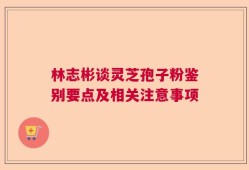 林志彬谈灵芝孢子粉鉴别要点及相关注意事项