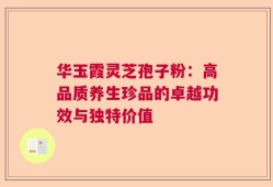 华玉霞灵芝孢子粉：高品质养生珍品的卓越功效与独特价值