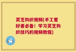 灵芝钩织视频(手工爱好者必备！学习灵芝钩织技巧的视频教程)