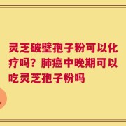 灵芝破壁孢子粉可以化疗吗？肺癌中晚期可以吃灵芝孢子粉吗