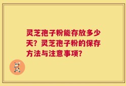 灵芝孢子粉能存放多少天？灵芝孢子粉的保存方法与注意事项？
