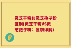 灵芝干粉和灵芝孢子粉区别(灵芝干粉VS灵芝孢子粉：区别详解)
