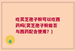 吃灵芝孢子粉可以吃西药吗(灵芝孢子粉能否与西药配合使用？)