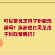 可以带灵芝孢子粉到澳洲吗？澳洲进口灵芝孢子粉政策解析？