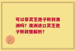 可以带灵芝孢子粉到澳洲吗？澳洲进口灵芝孢子粉政策解析？