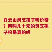 白云山灵芝孢子粉价格？网购几十元的灵芝孢子粉是真的吗