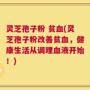 灵芝孢子粉 贫血(灵芝孢子粉改善贫血，健康生活从调理血液开始！)