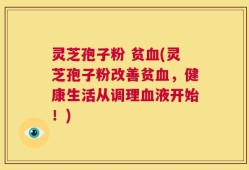 灵芝孢子粉 贫血(灵芝孢子粉改善贫血，健康生活从调理血液开始！)