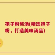 孢子粉熬汤(精选孢子粉，打造美味汤品)