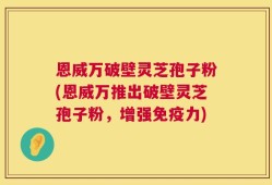 恩威万破壁灵芝孢子粉(恩威万推出破壁灵芝孢子粉，增强免疫力)