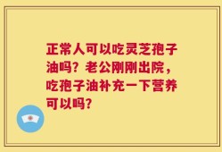 正常人可以吃灵芝孢子油吗？老公刚刚出院，吃孢子油补充一下营养可以吗？