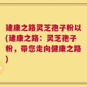 建康之路灵芝孢子粉以(建康之路：灵芝孢子粉，带您走向健康之路)