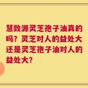 慧致源灵芝孢子油真的吗？灵芝对人的益处大还是灵芝孢子油对人的益处大？