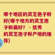 哪个地区的灵芝孢子粉好(哪个地方的灵芝孢子粉最好？ - 优秀的灵芝孢子粉产地的推荐)