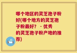 哪个地区的灵芝孢子粉好(哪个地方的灵芝孢子粉最好？ - 优秀的灵芝孢子粉产地的推荐)