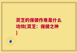 灵芝的保健作用是什么功效(灵芝：保健之神)