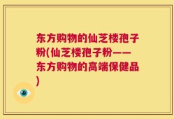 东方购物的仙芝楼孢子粉(仙芝楼孢子粉——东方购物的高端保健品)