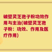 破壁灵芝孢子粉功效作用与主治(破壁灵芝孢子粉：功效、作用及医疗作用)