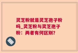 灵芝粉就是灵芝孢子粉吗_灵芝粉与灵芝孢子粉：两者有何区别？