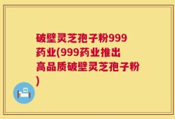 破壁灵芝孢子粉999药业(999药业推出高品质破壁灵芝孢子粉)