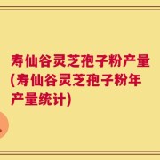 寿仙谷灵芝孢子粉产量(寿仙谷灵芝孢子粉年产量统计)