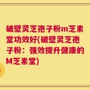 破壁灵芝孢子粉m芝素堂功效好(破壁灵芝孢子粉：强效提升健康的M芝素堂)