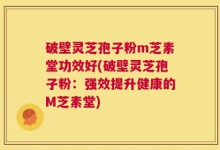 破壁灵芝孢子粉m芝素堂功效好(破壁灵芝孢子粉：强效提升健康的M芝素堂)