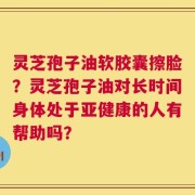 灵芝孢子油软胶囊擦脸？灵芝孢子油对长时间身体处于亚健康的人有帮助吗？