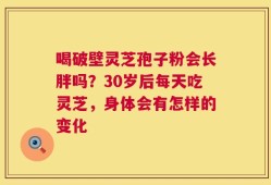 喝破壁灵芝孢子粉会长胖吗？30岁后每天吃灵芝，身体会有怎样的变化