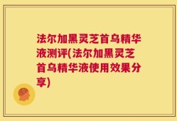 法尔加黑灵芝首乌精华液测评(法尔加黑灵芝首乌精华液使用效果分享)
