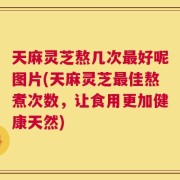天麻灵芝熬几次最好呢图片(天麻灵芝最佳熬煮次数，让食用更加健康天然)