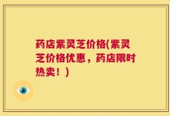 药店紫灵芝价格(紫灵芝价格优惠，药店限时热卖！)