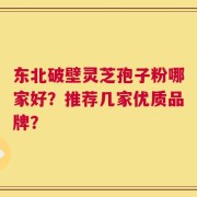 东北破壁灵芝孢子粉哪家好？推荐几家优质品牌？
