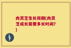 肉灵芝生长周期(肉灵芝成长需要多长时间？)