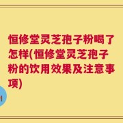 恒修堂灵芝孢子粉喝了怎样(恒修堂灵芝孢子粉的饮用效果及注意事项)