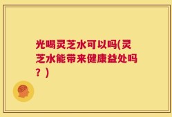 光喝灵芝水可以吗(灵芝水能带来健康益处吗？)
