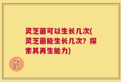 灵芝菌可以生长几次(灵芝菌能生长几次？探索其再生能力)