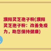 濮阳灵芝孢子粉(濮阳灵芝孢子粉：改善免疫力，助您保持健康)
