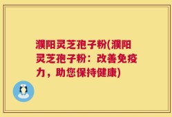 濮阳灵芝孢子粉(濮阳灵芝孢子粉：改善免疫力，助您保持健康)