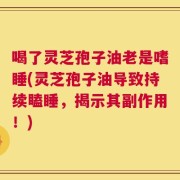 喝了灵芝孢子油老是嗜睡(灵芝孢子油导致持续瞌睡，揭示其副作用！)