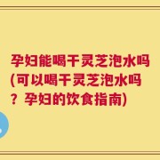 孕妇能喝干灵芝泡水吗(可以喝干灵芝泡水吗？孕妇的饮食指南)