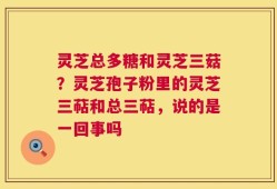 灵芝总多糖和灵芝三菇？灵芝孢子粉里的灵芝三萜和总三萜，说的是一回事吗