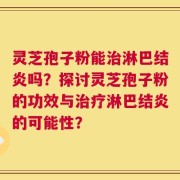 灵芝孢子粉能治淋巴结炎吗？探讨灵芝孢子粉的功效与治疗淋巴结炎的可能性？